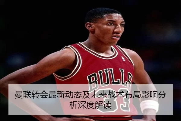 曼联转会最新动态及未来战术布局影响分析深度解读